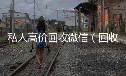私人高价回收微信(回收私人微信号)