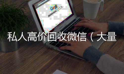 私人高价回收微信(大量回收私人微信号)