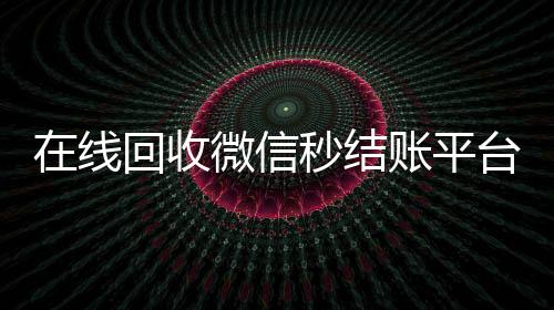 在线回收微信秒结账平台（微信回收高价秒结）