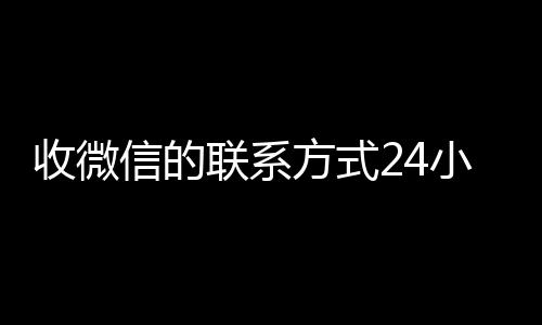 收微信的联系方式24小时回收(收微信的联系方式24小时回收什么意思)