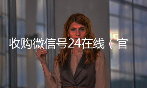 收购微信号24在线(官方收购微信号平台)