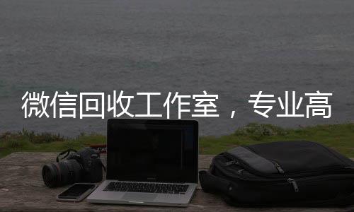 微信回收工作室,专业高效,您的二手物品变现新选择