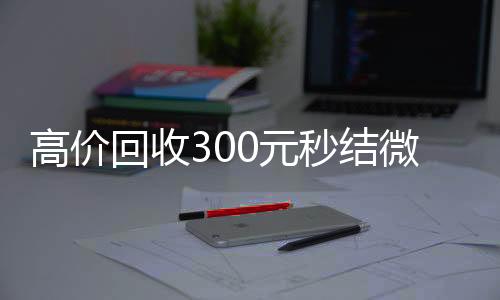 高价回收300元秒结微信(高价回收微信现结)