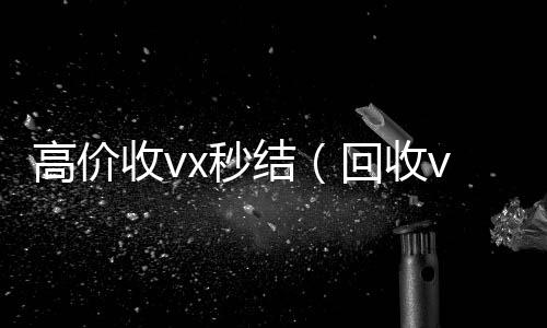 高价收vx秒结(回收vx秒结一般什么价格)