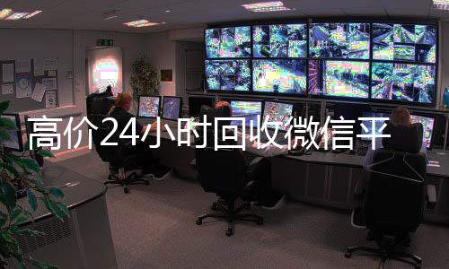 高价24小时回收微信平台，让您轻松变现，随时随地获取现金