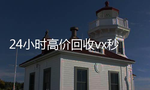 24小时高价回收vx秒结300(24小时买回收微信秒结平台)