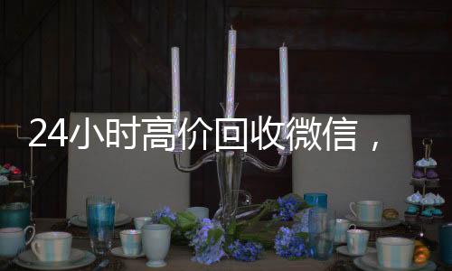 24小时高价回收微信，轻松变现，让您财富增值！