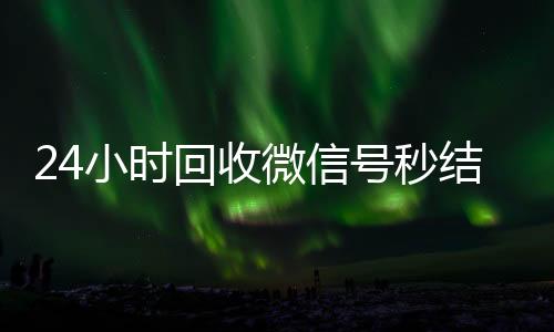 24小时回收微信号秒结平台(回收微信号秒结账)