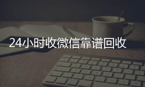 24小时收微信靠谱回收(微信回收高价秒结平台)